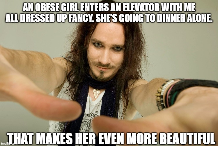 kindness is radical tuomas | AN OBESE GIRL ENTERS AN ELEVATOR WITH ME
ALL DRESSED UP FANCY. SHE'S GOING TO DINNER ALONE. THAT MAKES HER EVEN MORE BEAUTIFUL | image tagged in thomas jalepeno | made w/ Imgflip meme maker