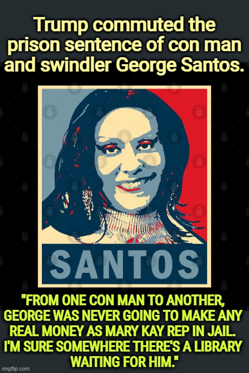 George Santos, disgraced con man and Mary Kay rep in prison | Trump commuted the prison sentence of con man and swindler George Santos. "FROM ONE CON MAN TO ANOTHER, 
GEORGE WAS NEVER GOING TO MAKE ANY 
REAL MONEY AS MARY KAY REP IN JAIL. 
I'M SURE SOMEWHERE THERE'S A LIBRARY 
WAITING FOR HIM." | image tagged in george santos disgraced con man and mary kay rep in prison,george santos,republican,con man,thief,trump | made w/ Imgflip meme maker