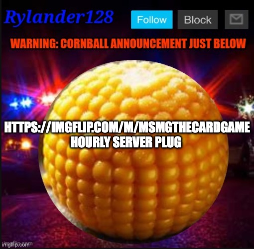 Cornball Announcement V2 | HTTPS://IMGFLIP.COM/M/MSMGTHECARDGAME
HOURLY SERVER PLUG | image tagged in cornball announcement v2 | made w/ Imgflip meme maker