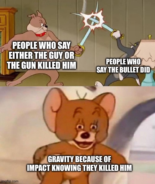 I based this on a comment I saw | PEOPLE WHO SAY EITHER THE GUY OR THE GUN KILLED HIM; PEOPLE WHO SAY THE BULLET DID; GRAVITY BECAUSE OF IMPACT KNOWING THEY KILLED HIM | image tagged in tom and jerry swordfight | made w/ Imgflip meme maker