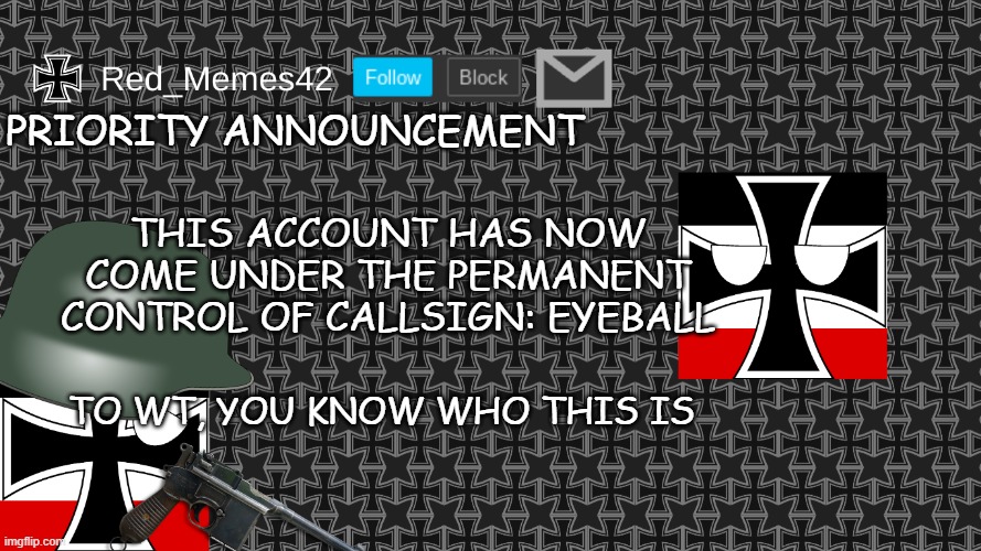 Updated Red_Memes42 Announcement Template | PRIORITY ANNOUNCEMENT; THIS ACCOUNT HAS NOW COME UNDER THE PERMANENT CONTROL OF CALLSIGN: EYEBALL; TO WT, YOU KNOW WHO THIS IS | image tagged in updated red_memes42 announcement template | made w/ Imgflip meme maker