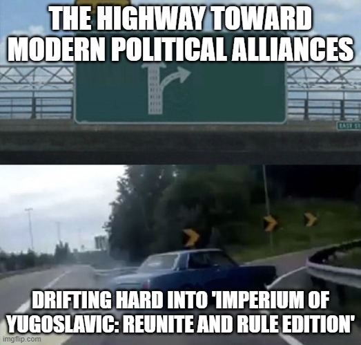 Car turn | THE HIGHWAY TOWARD MODERN POLITICAL ALLIANCES; DRIFTING HARD INTO 'IMPERIUM OF YUGOSLAVIC: REUNITE AND RULE EDITION' | image tagged in car turn,imperium of yugoslavic,yugoslavic | made w/ Imgflip meme maker