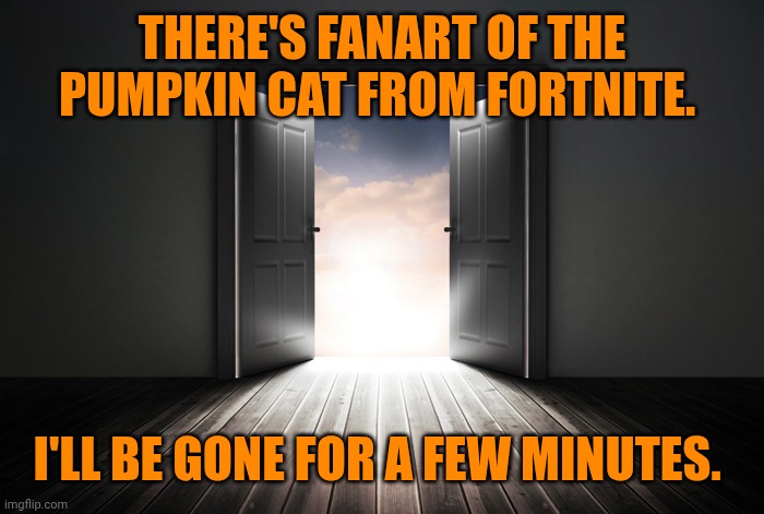 Going in. | THERE'S FANART OF THE PUMPKIN CAT FROM FORTNITE. I'LL BE GONE FOR A FEW MINUTES. | image tagged in open door | made w/ Imgflip meme maker