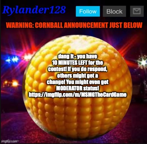 Cornball Announcement V2 | dang it - you have 10 MINUTES LEFT for the contest! If you do respond, others might get a change! You might even get MODERATOR status! https://imgflip.com/m/MSMGTheCardGame | image tagged in cornball announcement v2 | made w/ Imgflip meme maker
