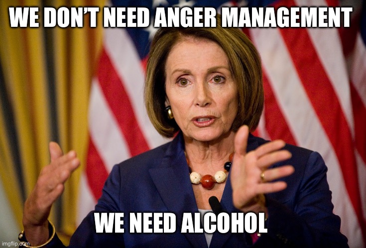 Nancy Pelosi "We need to pass the ACA to find out what's in it" | WE DON’T NEED ANGER MANAGEMENT; WE NEED ALCOHOL | image tagged in nancy pelosi we need to pass the aca to find out what's in it | made w/ Imgflip meme maker