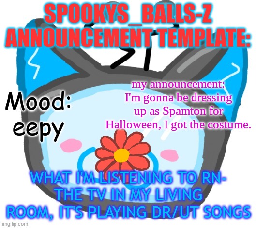 Dragons_BALLs-Z new announcement template | SPOOKYS_BALLS-Z ANNOUNCEMENT TEMPLATE:; my announcement: I'm gonna be dressing up as Spamton for Halloween, I got the costume. Mood: eepy; WHAT I'M LISTENING TO RN-
THE TV IN MY LIVING ROOM, IT'S PLAYING DR/UT SONGS | image tagged in dragons_balls-z new announcement template | made w/ Imgflip meme maker