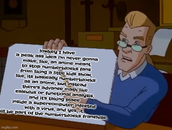 whiteboard | lowkey I have a peak ass idea i'm never gonna make, like, an anime meant to stop numberblocks fans from liking a little kids show, like, its basically numberblocks as an anime, but instead there's advance math like calculus or functional analysis. and it's taking place inside a supercomputer infected with a virus. and yes, it will be part of the numberblocks franchise. | image tagged in whiteboard | made w/ Imgflip meme maker