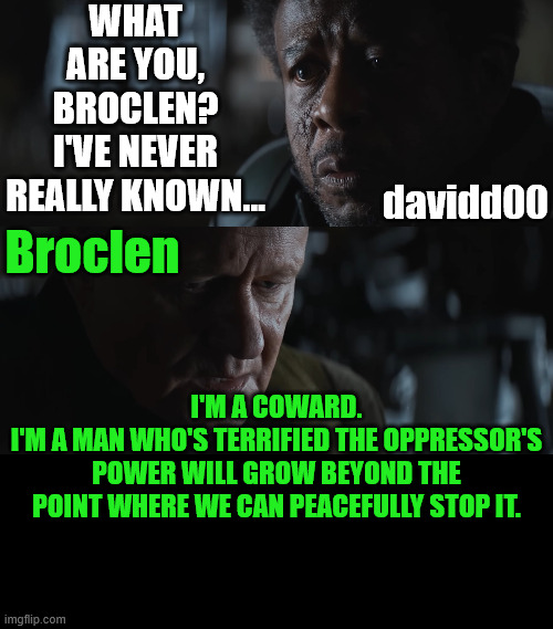 Liberation Theology is not for the sane | WHAT ARE YOU, BROCLEN?
I'VE NEVER REALLY KNOWN... davidd00; Broclen; I'M A COWARD.
I'M A MAN WHO'S TERRIFIED THE OPPRESSOR'S POWER WILL GROW BEYOND THE POINT WHERE WE CAN PEACEFULLY STOP IT. | image tagged in dank,christian,memes,r/dankchristianmemes,andor,nokings | made w/ Imgflip meme maker