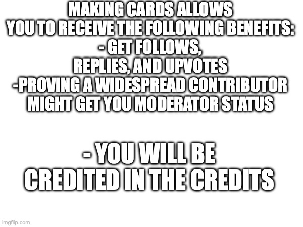 go on! What 'chu waiting for! | MAKING CARDS ALLOWS YOU TO RECEIVE THE FOLLOWING BENEFITS:
- GET FOLLOWS, REPLIES, AND UPVOTES
-PROVING A WIDESPREAD CONTRIBUTOR MIGHT GET YOU MODERATOR STATUS; - YOU WILL BE CREDITED IN THE CREDITS | made w/ Imgflip meme maker