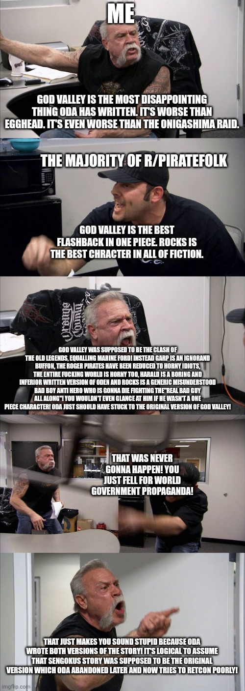 American Chopper Argument Meme | ME; GOD VALLEY IS THE MOST DISAPPOINTING THING ODA HAS WRITTEN. IT'S WORSE THAN EGGHEAD. IT'S EVEN WORSE THAN THE ONIGASHIMA RAID. THE MAJORITY OF R/PIRATEFOLK; GOD VALLEY IS THE BEST FLASHBACK IN ONE PIECE. ROCKS IS THE BEST CHRACTER IN ALL OF FICTION. GOD VALLEY WAS SUPPOSED TO BE THE CLASH OF THE OLD LEGENDS, EQUALLING MARINE FORD! INSTEAD GARP IS AN IGNORAND BUFFON, THE ROGER PIRATES HAVE BEEN REDUCED TO HORNY IDIOTS, THE ENTIRE FUCKING WORLD IS HORNY TOO, HARALD IS A BORING AND INFERIOR WRITTEN VERSION OF ODEN AND ROCKS IS A GENERIC MISUNDERSTOOD BAD BOY ANTI HERO WHO IS GONNA DIE FIGHTING THE"REAL BAD GUY ALL ALONG"! YOU WOULDN'T EVEN GLANCE AT HIM IF HE WASN'T A ONE PIECE CHARACTER! ODA JUST SHOULD HAVE STUCK TO THE ORIGINAL VERSION OF GOD VALLEY! THAT WAS NEVER GONNA HAPPEN! YOU JUST FELL FOR WORLD GOVERNMENT PROPAGANDA! THAT JUST MAKES YOU SOUND STUPID BECAUSE ODA WROTE BOTH VERSIONS OF THE STORY! IT'S LOGICAL TO ASSUME THAT SENGOKUS STORY WAS SUPPOSED TO BE THE ORIGINAL VERSION WHICH ODA ABANDONED LATER AND NOW TRIES TO RETCON POORLY! | image tagged in memes,american chopper argument | made w/ Imgflip meme maker