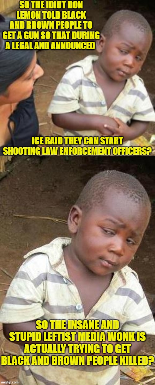 This is how stupid millionaire leftists think is the average person. | SO THE IDIOT DON LEMON TOLD BLACK AND BROWN PEOPLE TO GET A GUN SO THAT DURING A LEGAL AND ANNOUNCED; ICE RAID THEY CAN START SHOOTING LAW ENFORCEMENT OFFICERS? SO THE INSANE AND STUPID LEFTIST MEDIA WONK IS ACTUALLY TRYING TO GET BLACK AND BROWN PEOPLE KILLED? | image tagged in yep | made w/ Imgflip meme maker
