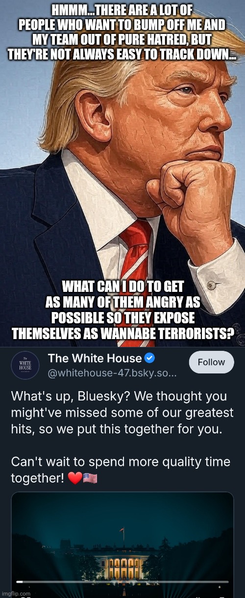 Trump's smartest move yet XD | HMMM...THERE ARE A LOT OF PEOPLE WHO WANT TO BUMP OFF ME AND MY TEAM OUT OF PURE HATRED, BUT THEY'RE NOT ALWAYS EASY TO TRACK DOWN... WHAT CAN I DO TO GET AS MANY OF THEM ANGRY AS POSSIBLE SO THEY EXPOSE THEMSELVES AS WANNABE TERRORISTS? | made w/ Imgflip meme maker