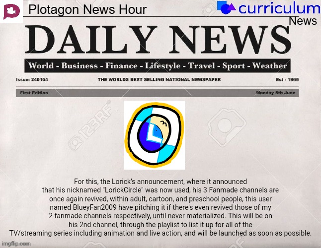 Plotagon News Hour and Curriculum News Newspaper 17 | For this, the Lorick's announcement, where it announced that his nicknamed "LorickCircle" was now used, his 3 Fanmade channels are once again revived, within adult, cartoon, and preschool people, this user named BlueyFan2009 have pitching it if there's even revived those of my 2 fanmade channels respectively, until never materialized. This will be on his 2nd channel, through the playlist to list it up for all of the TV/streaming series including animation and live action, and will be launched as soon as possible. | image tagged in plotagon news hour and curriculum news newspaper,meme,memes,lorickcircle,announcement,fanmade | made w/ Imgflip meme maker