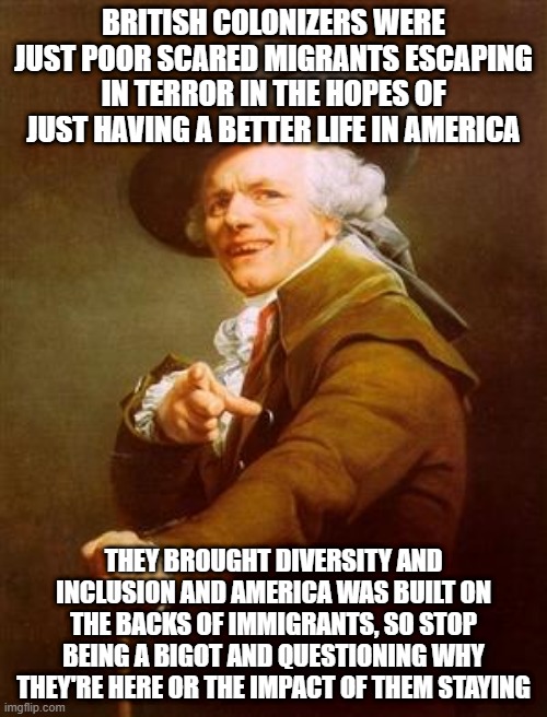 ye olde englishman | BRITISH COLONIZERS WERE JUST POOR SCARED MIGRANTS ESCAPING IN TERROR IN THE HOPES OF JUST HAVING A BETTER LIFE IN AMERICA; THEY BROUGHT DIVERSITY AND INCLUSION AND AMERICA WAS BUILT ON THE BACKS OF IMMIGRANTS, SO STOP BEING A BIGOT AND QUESTIONING WHY THEY'RE HERE OR THE IMPACT OF THEM STAYING | image tagged in ye olde englishman | made w/ Imgflip meme maker