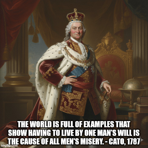 No Kings | THE WORLD IS FULL OF EXAMPLES THAT SHOW HAVING TO LIVE BY ONE MAN'S WILL IS THE CAUSE OF ALL MEN'S MISERY. - CATO, 1787 | image tagged in king,monarchy,cato | made w/ Imgflip meme maker