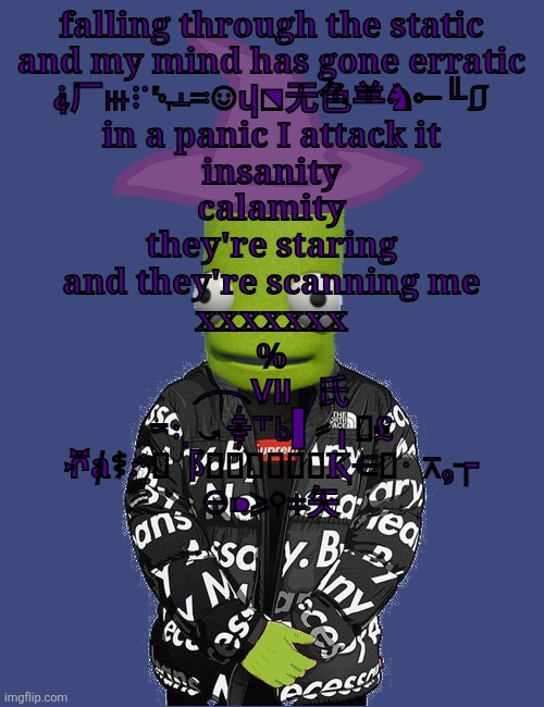 statements dreamed up by the utterly delasgaaaaaa | falling through the static
and my mind has gone erratic
⸘⼚ⲿ⠏␄ⲳ≕☺ⴣ⬔⽆⾊⺷♞⟜╙⎎
in a panic I attack it
insanity
calamity
they're staring
and they're scanning me
xxxxxxx
%
⏜Ⅶ╓⽒
≂⢆⤻⸎⸆Ⱃ▌⸗╻⯷₤
ⶄⱥ⚕⢞⮮⻏⭨∷ⲿ⃤⃇⬌Ⱪ⋲⮒⠐⊼₉┮
⊝⁍⩾⚲⧧⽮ | image tagged in spooky epilektoi drip | made w/ Imgflip meme maker