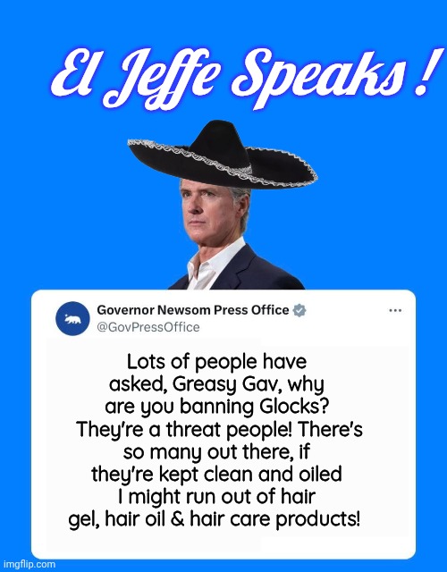 Gavin Newsom speaks! | El Jeffe Speaks ! Lots of people have asked, Greasy Gav, why are you banning Glocks?
 They're a threat people! There's so many out there, if they're kept clean and oiled I might run out of hair gel, hair oil & hair care products! | image tagged in greasy gavin pr office template,glock,gun control,reason | made w/ Imgflip meme maker