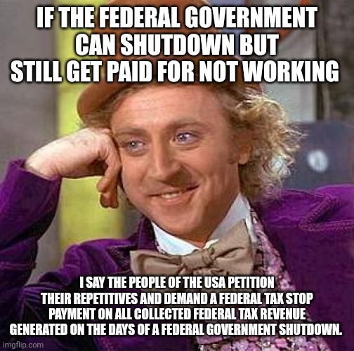 Creepy Condescending Wonka Meme | IF THE FEDERAL GOVERNMENT CAN SHUTDOWN BUT STILL GET PAID FOR NOT WORKING; I SAY THE PEOPLE OF THE USA PETITION THEIR REPETITIVES AND DEMAND A FEDERAL TAX STOP PAYMENT ON ALL COLLECTED FEDERAL TAX REVENUE GENERATED ON THE DAYS OF A FEDERAL GOVERNMENT SHUTDOWN. | image tagged in memes,creepy condescending wonka | made w/ Imgflip meme maker