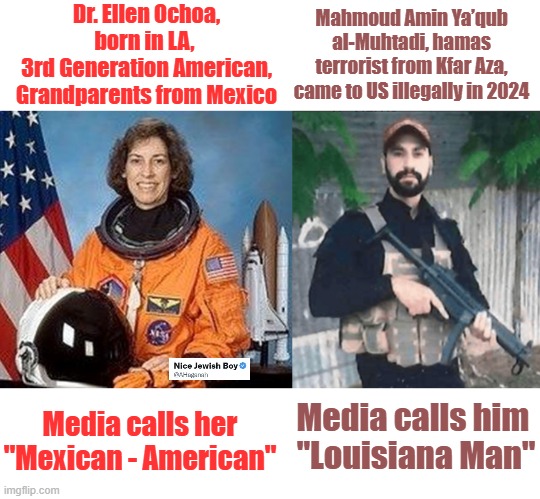When you think that MSM can't get any lower | Dr. Ellen Ochoa, born in LA, 
3rd Generation American, Grandparents from Mexico; Mahmoud Amin Ya’qub al-Muhtadi, hamas terrorist from Kfar Aza, came to US illegally in 2024; Media calls her "Mexican - American"; Media calls him 
"Louisiana Man" | image tagged in media,msm,terrorist,lies | made w/ Imgflip meme maker