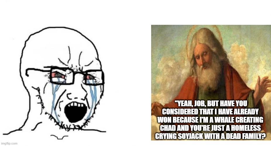 crying wojak vs chad | "YEAH, JOB, BUT HAVE YOU CONSIDERED THAT I HAVE ALREADY WON BECAUSE I'M A WHALE CREATING CHAD AND YOU'RE JUST A HOMELESS CRYING SOYJACK WITH A DEAD FAMILY? | image tagged in crying wojak vs chad | made w/ Imgflip meme maker