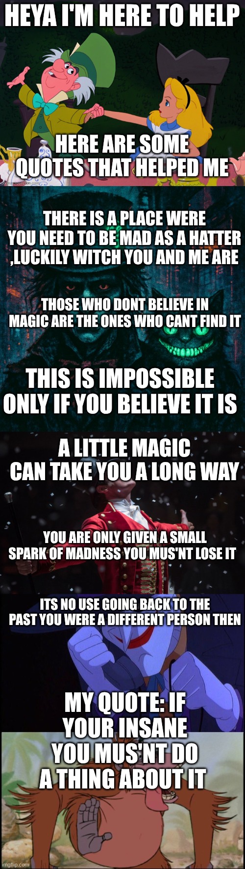 madness is lovely | HEYA I'M HERE TO HELP; HERE ARE SOME QUOTES THAT HELPED ME; THERE IS A PLACE WERE YOU NEED TO BE MAD AS A HATTER ,LUCKILY WITCH YOU AND ME ARE; THOSE WHO DONT BELIEVE IN MAGIC ARE THE ONES WHO CANT FIND IT; THIS IS IMPOSSIBLE ONLY IF YOU BELIEVE IT IS; A LITTLE MAGIC CAN TAKE YOU A LONG WAY; YOU ARE ONLY GIVEN A SMALL SPARK OF MADNESS YOU MUS'NT LOSE IT; ITS NO USE GOING BACK TO THE PAST YOU WERE A DIFFERENT PERSON THEN; MY QUOTE: IF YOUR INSANE YOU MUS'NT DO A THING ABOUT IT | image tagged in alice mad hatter,the mad hatter and the cheshire cat,barnum the greatest showman,joker phone call,king louie | made w/ Imgflip meme maker