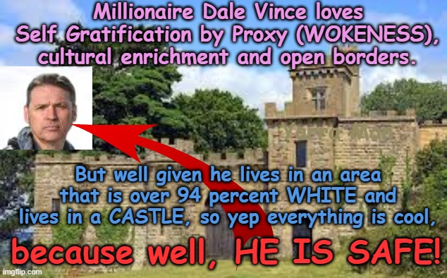 So Dale Vince loves open borders, he does however live in an area that is 94 percent WHITE! | Millionaire Dale Vince loves Self Gratification by Proxy (WOKENESS), cultural enrichment and open borders. Yarra Man; But well given he lives in an area that is over 94 percent WHITE and lives in a CASTLE, so yep everything is cool, because well, HE IS SAFE! | image tagged in self gratification by proxy woke virtue signaling,far left labour,united islamic kingdom,2 tier kier stalin bin starmer,invasion | made w/ Imgflip meme maker