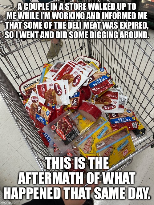 A COUPLE IN A STORE WALKED UP TO ME WHILE I’M WORKING AND INFORMED ME THAT SOME OF THE DELI MEAT WAS EXPIRED, SO I WENT AND DID SOME DIGGING AROUND. THIS IS THE AFTERMATH OF WHAT HAPPENED THAT SAME DAY. | made w/ Imgflip meme maker
