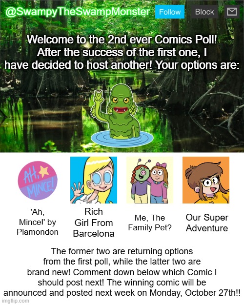 Get your vote in right now! | Welcome to the 2nd ever Comics Poll! After the success of the first one, I have decided to host another! Your options are:; 'Ah, Mince!' by Plamondon; Rich Girl From Barcelona; Me, The Family Pet? Our Super Adventure; The former two are returning options from the first poll, while the latter two are brand new! Comment down below which Comic I should post next! The winning comic will be announced and posted next week on Monday, October 27th!! | image tagged in swampytheswampmonster announcement template | made w/ Imgflip meme maker