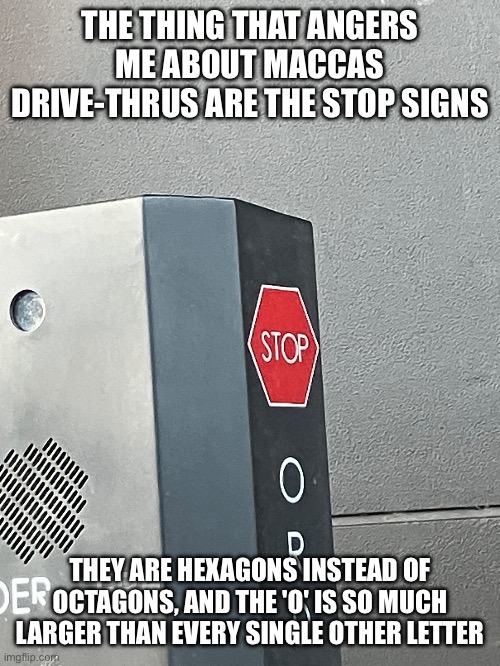 maccas drive thru stop signs are poorly designed | THE THING THAT ANGERS ME ABOUT MACCAS DRIVE-THRUS ARE THE STOP SIGNS; THEY ARE HEXAGONS INSTEAD OF OCTAGONS, AND THE 'O' IS SO MUCH LARGER THAN EVERY SINGLE OTHER LETTER | made w/ Imgflip meme maker