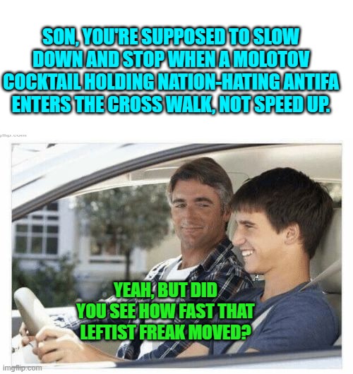 Remember though, ANTIFA is just an idea. | SON, YOU'RE SUPPOSED TO SLOW DOWN AND STOP WHEN A MOLOTOV COCKTAIL HOLDING NATION-HATING ANTIFA ENTERS THE CROSS WALK, NOT SPEED UP. YEAH, BUT DID YOU SEE HOW FAST THAT LEFTIST FREAK MOVED? | image tagged in why is my sister's name rose | made w/ Imgflip meme maker