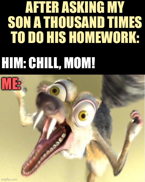 Overreacting squirrel - Scrat - homework | AFTER ASKING MY SON A THOUSAND TIMES TO DO HIS HOMEWORK:; HIM: CHILL, MOM! ME: | image tagged in overreacting squirrel,scrat,homework,school,parents,kids | made w/ Imgflip meme maker