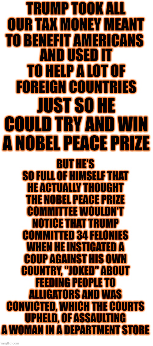 Whatever The Opposite Of The Nobel Peace Prize Is ...That's What Trump Deserves.  He's Going Down In History As A Hitler Wannabe | TRUMP TOOK ALL OUR TAX MONEY MEANT TO BENEFIT AMERICANS; BUT HE'S SO FULL OF HIMSELF THAT HE ACTUALLY THOUGHT THE NOBEL PEACE PRIZE COMMITTEE WOULDN'T NOTICE THAT TRUMP COMMITTED 34 FELONIES WHEN HE INSTIGATED A COUP AGAINST HIS OWN COUNTRY, "JOKED" ABOUT FEEDING PEOPLE TO ALLIGATORS AND WAS CONVICTED, WHICH THE COURTS UPHELD, OF ASSAULTING A WOMAN IN A DEPARTMENT STORE; AND USED IT TO HELP A LOT OF FOREIGN COUNTRIES; JUST SO HE COULD TRY AND WIN A NOBEL PEACE PRIZE | image tagged in memes,pos,lock him up,protest tyranny,no kings,declaration of independence | made w/ Imgflip meme maker