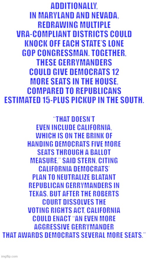 A Republic can only survive thru honesty, the dem party is not honest anymore. | ADDITIONALLY, IN MARYLAND AND NEVADA, REDRAWING MULTIPLE VRA-COMPLIANT DISTRICTS COULD KNOCK OFF EACH STATE’S LONE GOP CONGRESSMAN. TOGETHER, THESE GERRYMANDERS COULD GIVE DEMOCRATS 12 MORE SEATS IN THE HOUSE, COMPARED TO REPUBLICANS ESTIMATED 15-PLUS PICKUP IN THE SOUTH. “THAT DOESN’T EVEN INCLUDE CALIFORNIA, WHICH IS ON THE BRINK OF HANDING DEMOCRATS FIVE MORE SEATS THROUGH A BALLOT MEASURE,” SAID STERN, CITING CALIFORNIA DEMOCRATS’ PLAN TO NEUTRALIZE BLATANT REPUBLICAN GERRYMANDERS IN TEXAS. BUT AFTER THE ROBERTS COURT DISSOLVES THE VOTING RIGHTS ACT, CALIFORNIA COULD ENACT “AN EVEN MORE AGGRESSIVE GERRYMANDER THAT AWARDS DEMOCRATS SEVERAL MORE SEATS.” | image tagged in memes,blank transparent square | made w/ Imgflip meme maker