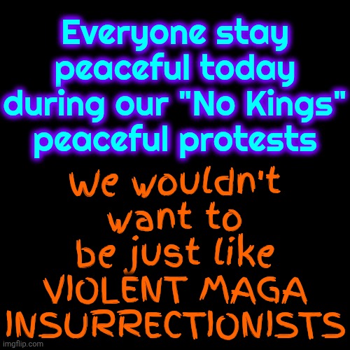 Peaceful Protests VS Maga's VIOLENT INSURRECTION | We wouldn't want to be just like VIOLENT MAGA INSURRECTIONISTS; Everyone stay peaceful today during our "No Kings" peaceful protests | image tagged in memes,protests,lock him up,trump lies,maga monsters,maga nazis | made w/ Imgflip meme maker