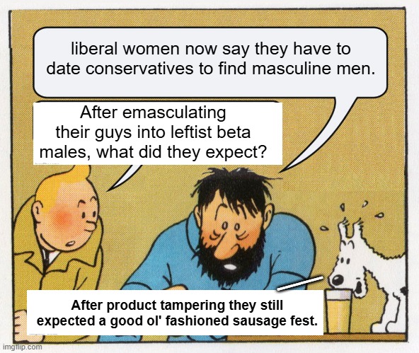 Liberals/progressives/leftists never EVER think anything through. | liberal women now say they have to date conservatives to find masculine men. After emasculating their guys into leftist beta males, what did they expect? __; After product tampering they still expected a good ol' fashioned sausage fest. | image tagged in what a week huh | made w/ Imgflip meme maker