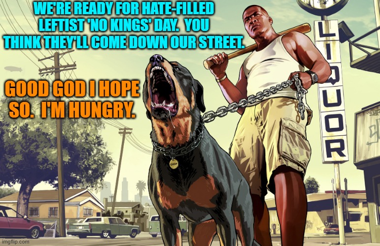 Go for it leftists. | WE'RE READY FOR HATE-FILLED LEFTIST 'NO KINGS' DAY.  YOU THINK THEY'LL COME DOWN OUR STREET. GOOD GOD I HOPE SO.  I'M HUNGRY. | image tagged in gta 5 franklin and his dog chop | made w/ Imgflip meme maker