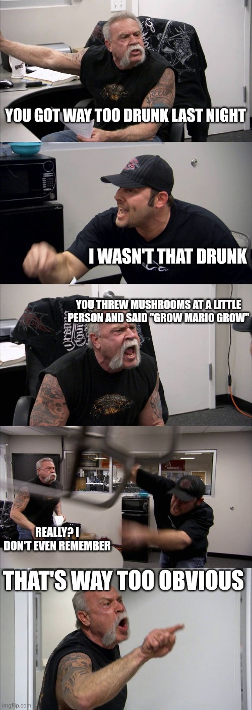 American Chopper Argument | YOU GOT WAY TOO DRUNK LAST NIGHT; I WASN'T THAT DRUNK; YOU THREW MUSHROOMS AT A LITTLE PERSON AND SAID "GROW MARIO GROW"; REALLY? I DON'T EVEN REMEMBER; THAT'S WAY TOO OBVIOUS | image tagged in memes,american chopper argument | made w/ Imgflip meme maker