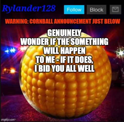 Cornball Announcement V2 | GENUINELY WONDER IF THE SOMETHING WILL HAPPEN TO ME - IF IT DOES, I BID YOU ALL WELL | image tagged in cornball announcement v2 | made w/ Imgflip meme maker