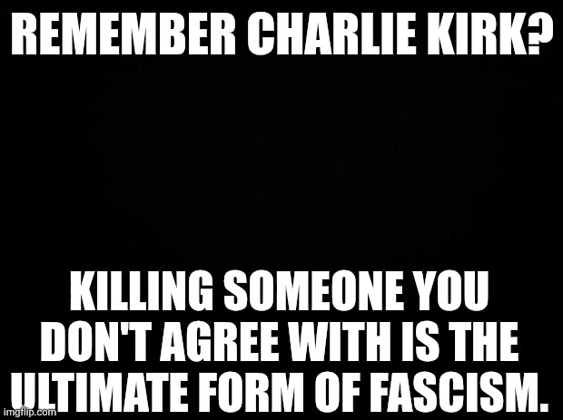 Black background | REMEMBER CHARLIE KIRK? KILLING SOMEONE YOU DON'T AGREE WITH IS THE ULTIMATE FORM OF FASCISM. | image tagged in black background | made w/ Imgflip meme maker