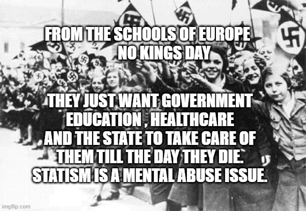 Nazis | FROM THE SCHOOLS OF EUROPE             NO KINGS DAY; THEY JUST WANT GOVERNMENT EDUCATION , HEALTHCARE AND THE STATE TO TAKE CARE OF THEM TILL THE DAY THEY DIE.  STATISM IS A MENTAL ABUSE ISSUE. | image tagged in nazis | made w/ Imgflip meme maker