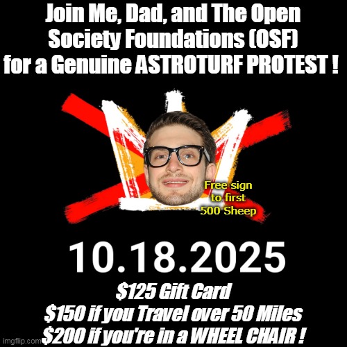 Yet another "Spontaneous Grass Roots" Democrat Protest | Join Me, Dad, and The Open Society Foundations (OSF)
for a Genuine ASTROTURF PROTEST ! Free sign to first 500 Sheep; $125 Gift Card
$150 if you Travel over 50 Miles
$200 if you're in a WHEEL CHAIR ! | image tagged in alex soros no kings grass roots meme | made w/ Imgflip meme maker