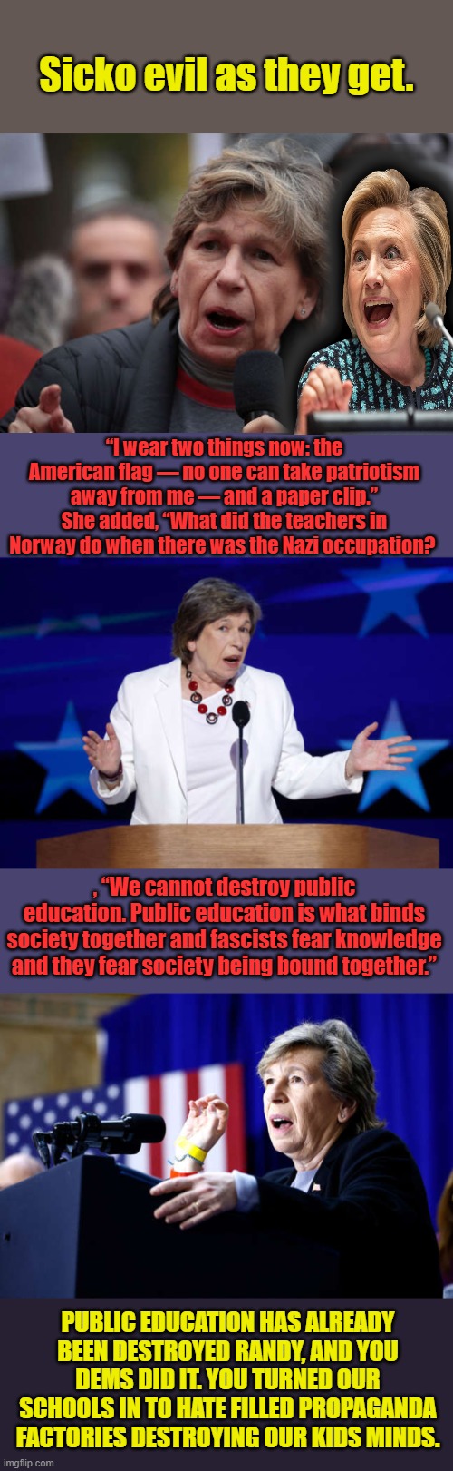 They lose control of the schools, they no longer control the kids minds. Kids could become free thinkers. Rather than D Zombies. | Sicko evil as they get. “I wear two things now: the American flag — no one can take patriotism away from me — and a paper clip.” She added, “What did the teachers in Norway do when there was the Nazi occupation? , “We cannot destroy public education. Public education is what binds society together and fascists fear knowledge and they fear society being bound together.”; PUBLIC EDUCATION HAS ALREADY BEEN DESTROYED RANDY, AND YOU DEMS DID IT. YOU TURNED OUR SCHOOLS IN TO HATE FILLED PROPAGANDA FACTORIES DESTROYING OUR KIDS MINDS. | made w/ Imgflip meme maker