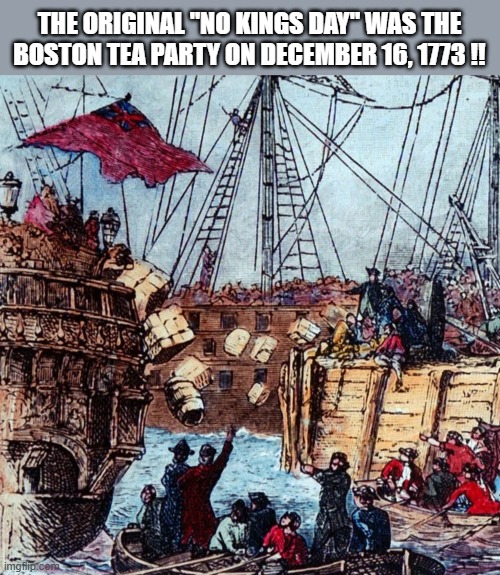 The original No Kings Day: December 16th, 1773 !!! | THE ORIGINAL "NO KINGS DAY" WAS THE BOSTON TEA PARTY ON DECEMBER 16, 1773 !! | image tagged in historic,history memes,history,boston tea party,boston | made w/ Imgflip meme maker