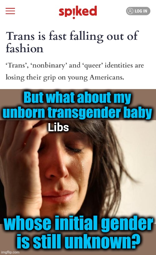 The gender insanity is fading | But what about my
unborn transgender baby; Libs; whose initial gender
is still unknown? | image tagged in memes,first world problems,transgender,nonbinary,democrats,insanity | made w/ Imgflip meme maker