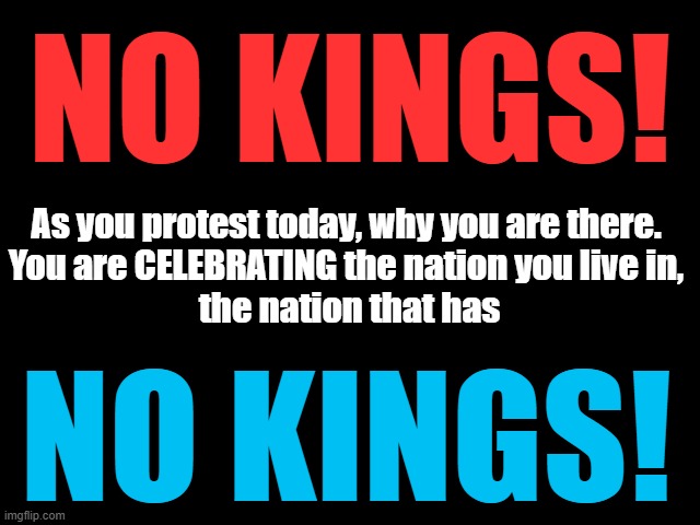 NO KINGS | NO KINGS! As you protest today, why you are there.

You are CELEBRATING the nation you live in,
 the nation that has; NO KINGS! | image tagged in no kings,celebrate,october 18,independence day,traitor trump,epstein files | made w/ Imgflip meme maker
