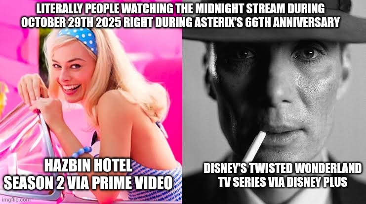 Barbie vs Oppenheimer - Barbenheimer | LITERALLY PEOPLE WATCHING THE MIDNIGHT STREAM DURING OCTOBER 29TH 2025 RIGHT DURING ASTERIX'S 66TH ANNIVERSARY; DISNEY'S TWISTED WONDERLAND TV SERIES VIA DISNEY PLUS; HAZBIN HOTEL SEASON 2 VIA PRIME VIDEO | image tagged in barbie vs oppenheimer - barbenheimer,twisted wonderland,asterix,late night,hazbin hotel | made w/ Imgflip meme maker