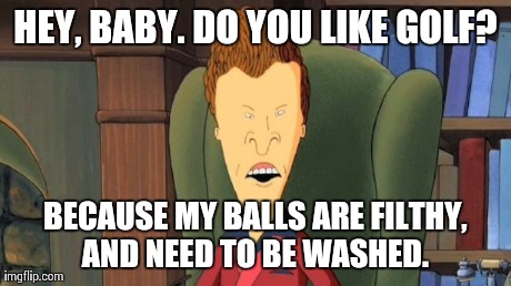 Pick-up line Butt-Head | HEY, BABY. DO YOU LIKE GOLF? BECAUSE MY BALLS ARE FILTHY, AND NEED TO BE WASHED. | image tagged in pick-up line butt-head | made w/ Imgflip meme maker