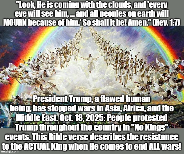 As a matter of fact, I DO have a King! | "Look, He is coming with the clouds, and 'every eye will see him, ... and all peoples on earth will MOURN because of him.' So shall it be! Amen." (Rev. 1:7); President Trump, a flawed human being, has stopped wars in Asia, Africa, and the Middle East. Oct. 18, 2025: People protested Trump throughout the country in "No Kings" events. This Bible verse describes the resistance to the ACTUAL King when He comes to end ALL wars! | image tagged in trump,donald trump,president trump | made w/ Imgflip meme maker