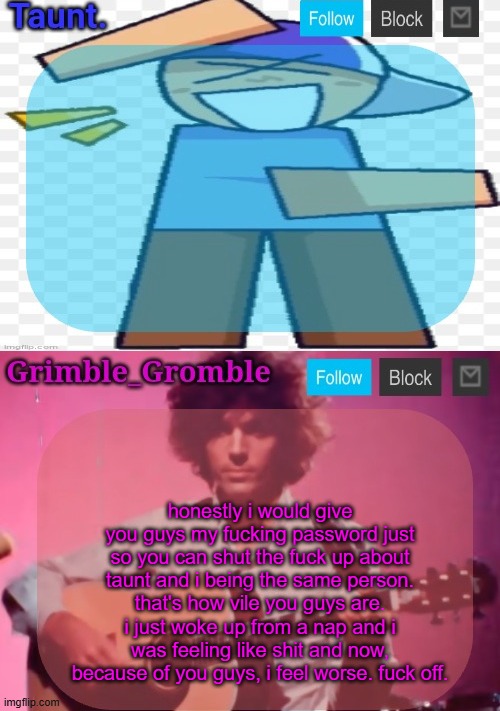 god. | honestly i would give you guys my fucking password just so you can shut the fuck up about taunt and i being the same person. that's how vile you guys are. i just woke up from a nap and i was feeling like shit and now, because of you guys, i feel worse. fuck off. | image tagged in taunt and grimble_gromble announcement temp | made w/ Imgflip meme maker