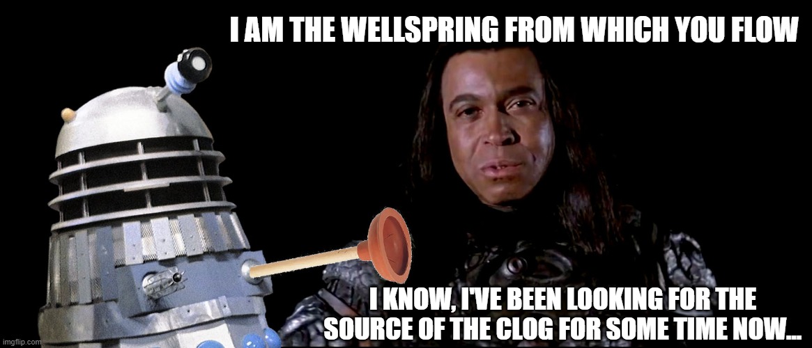 Thulsa Doom and the Dalek | I AM THE WELLSPRING FROM WHICH YOU FLOW; I KNOW, I'VE BEEN LOOKING FOR THE SOURCE OF THE CLOG FOR SOME TIME NOW... | image tagged in doctor who,conan the barbarian,thulsa doom | made w/ Imgflip meme maker